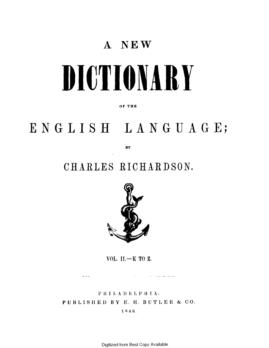 handle is hein.lbr/nwdcyel0002 and id is 1 raw text is: 



A NEW


DICTIONAIY

         OF THE


ENGLI


Ht


LANGUAGE;


CHARLES RICHARDSON.


       VOL. I.-K TO Z.


       1P I I I L, A 1) E I, P ft I A:
PUBLISHED BY E. 11. BUTLER & CO.
          IR46.


Digitized from Best Copy Available


