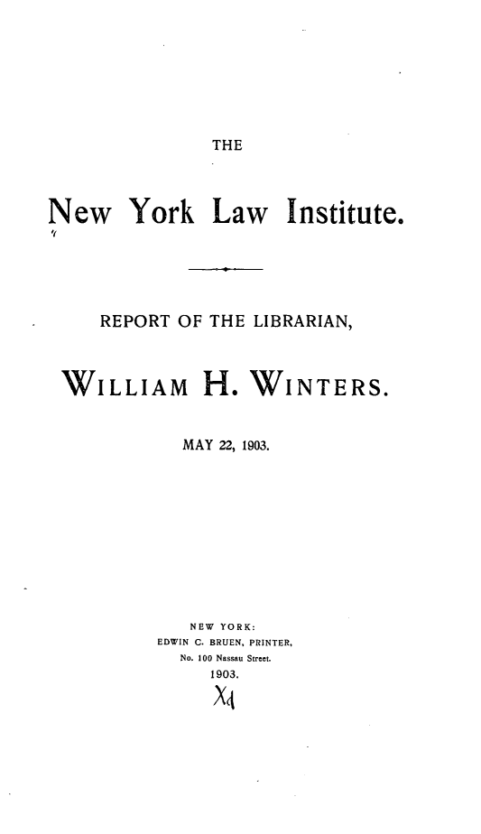 handle is hein.lbr/nwyklwitrt0001 and id is 1 raw text is: 







THE


New York Law Institute.





     REPORT OF THE LIBRARIAN,


WILLIAM


  MAY 22, 1903.










  NEW YORK:
EDWIN 0. BRUEN, PRINTER,
  No. 100 Nassau Street.
     1903.

     X4


H. WINTERS.


