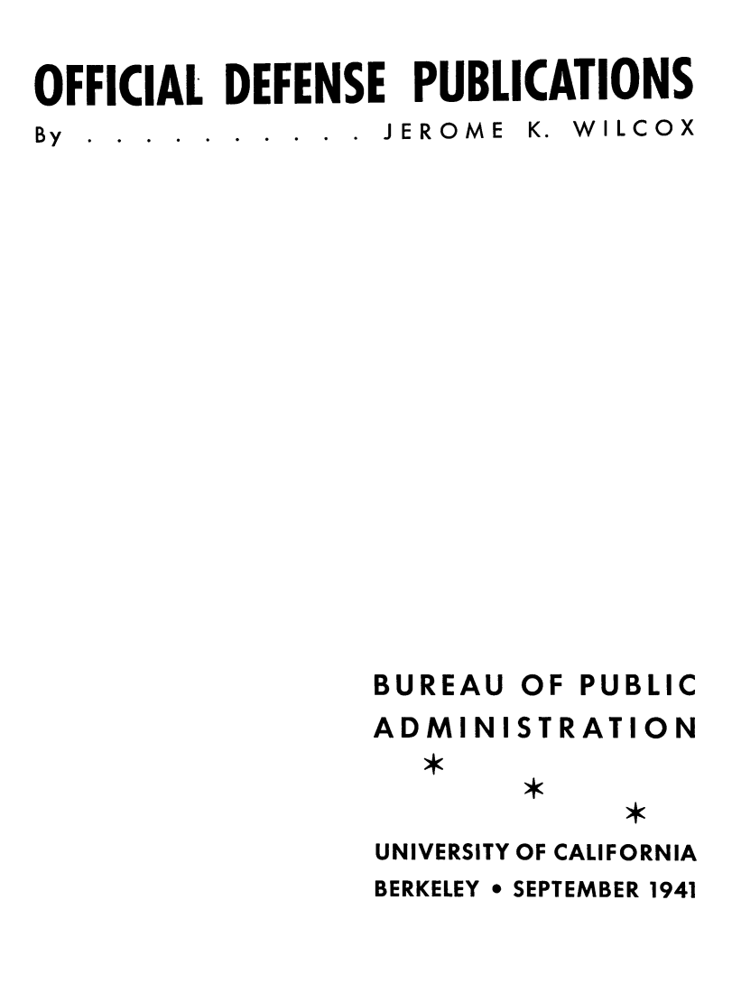 handle is hein.lbr/ofdefubgtf0001 and id is 1 raw text is: OFFICIAL DEFENSE PUBLICATIONS
By  .  .  .  .  .  .  .  .  .  .  JEROME  K.  W ILCOX

BUREAU
ADMINI

OF PUBLIC
STRATION

UNIVERSITY OF CALIFORNIA
BERKELEY * SEPTEMBER 1941


