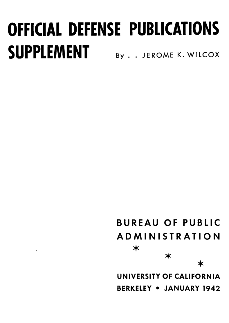 handle is hein.lbr/ofdefubgtf0002 and id is 1 raw text is: OFFICIAL DEFENSE PUBLICATIONS

SUPPLEMENT

By . . JEROME K. WILCOX

BUREAU
ADMINI
UNIVERSITY
BERKELEY *

OF PUBLIC
STRATION
OF CALIFORNIA
JANUARY 1942


