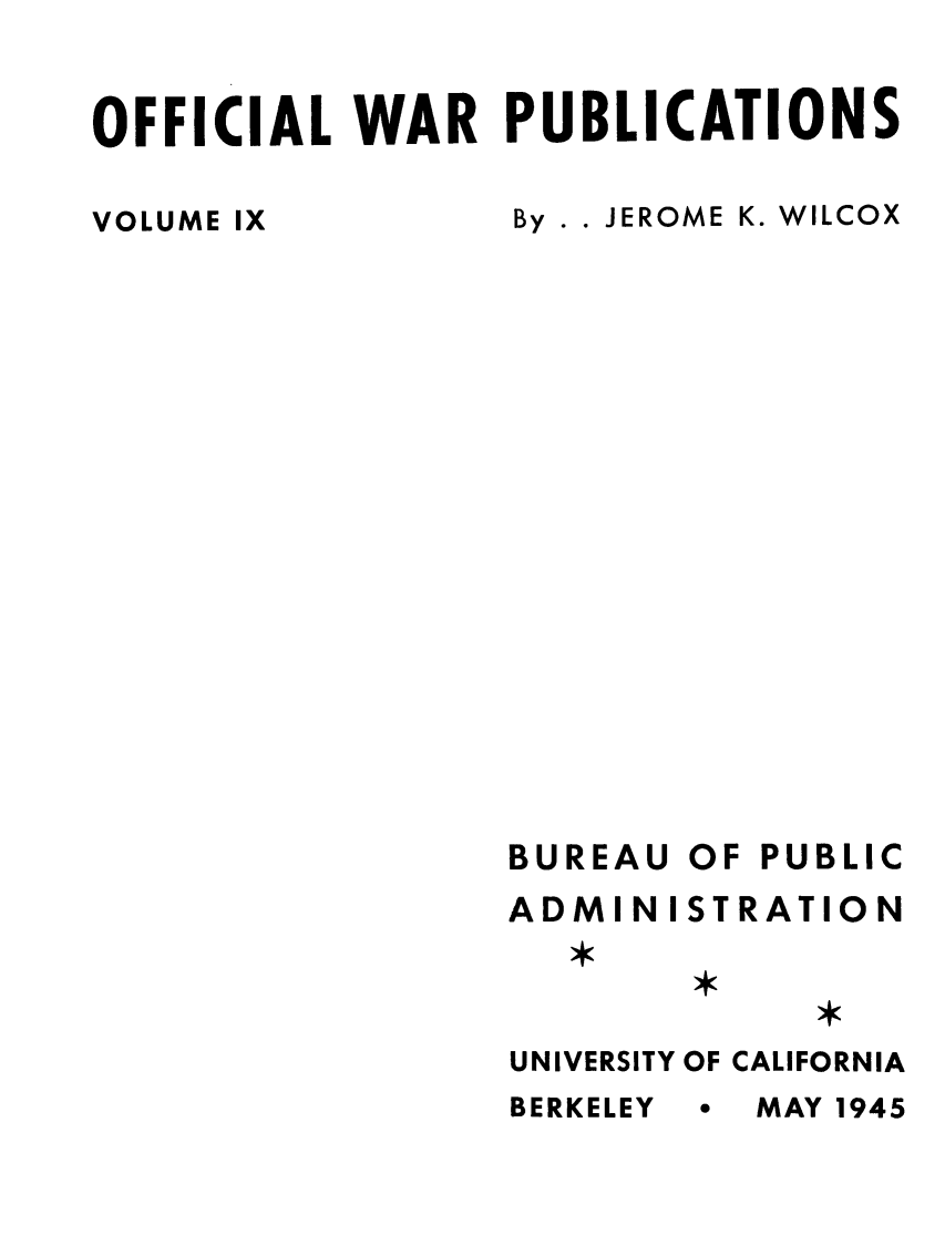 handle is hein.lbr/ofdefubgtf0009 and id is 1 raw text is: OFFICIAL WAR PUBLICATIONS

VOLUME IX

By . . JEROME K. WILCOX

BUREAU
ADMIN I
UNIVERSITY
BERKELEY

OF PUBLIC
STRATION
OF CALIFORNIA
* MAY 1945


