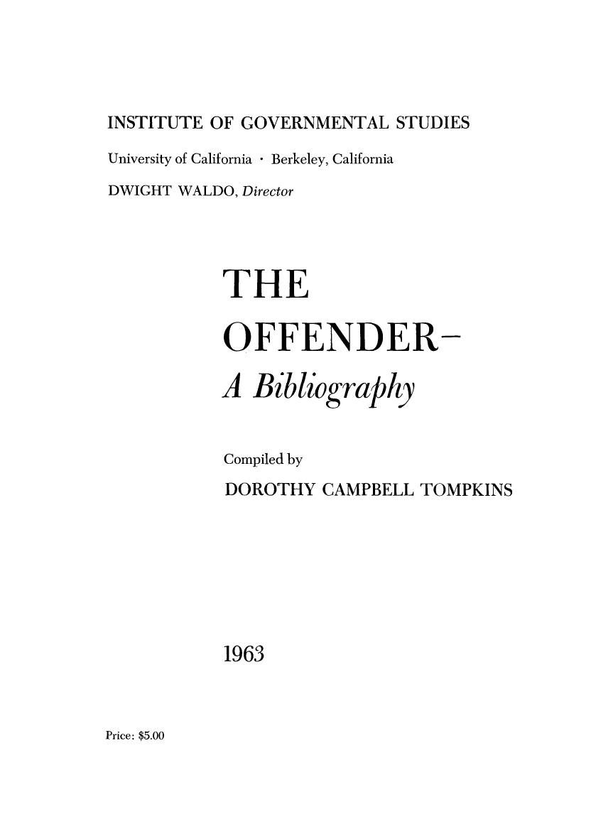 handle is hein.lbr/offbbl0001 and id is 1 raw text is: 




INSTITUTE OF GOVERNMENTAL STUDIES

University of California  Berkeley, California
DWIGHT WALDO, Director




           THE


           OFFENDER-

           A Bibliography


           Compiled by
           DOROTHY CAMPBELL TOMPKINS








           1963


Price: $5.00



