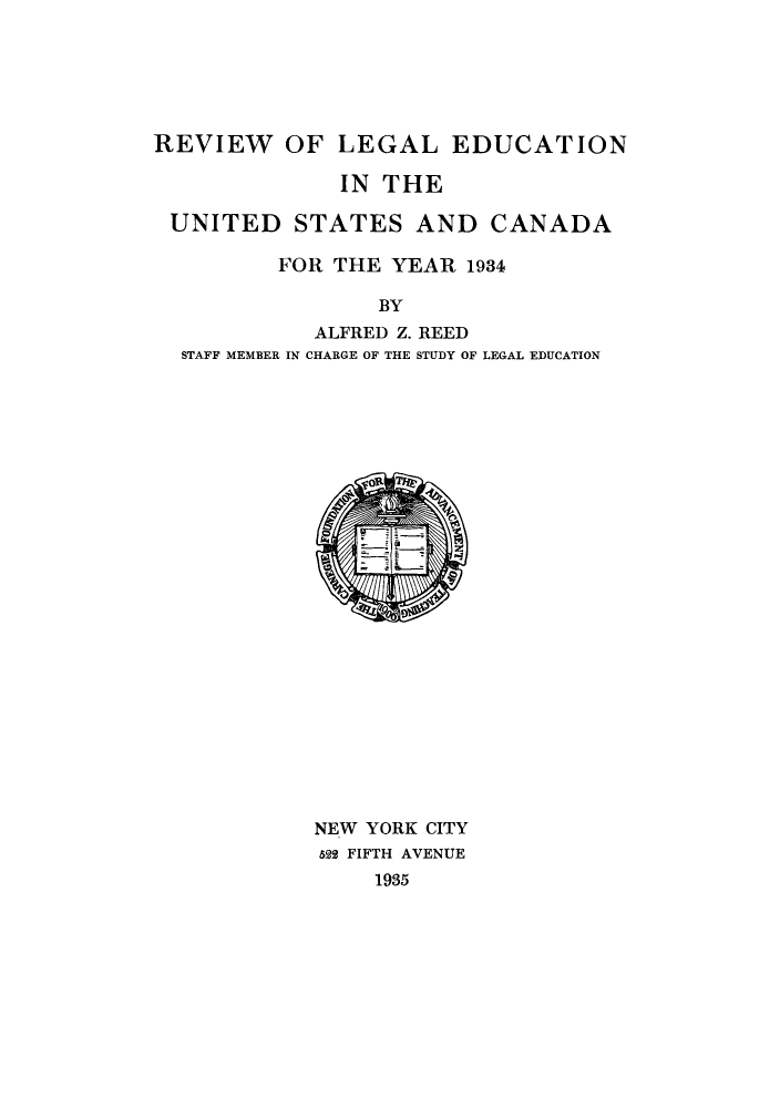handle is hein.lbr/offgappl0008 and id is 1 raw text is: REVIEW OF LEGAL EDUCATION
IN THE
UNITED STATES AND CANADA
FOR THE YEAR 1934
BY
ALFRED Z. REED
STAFF MEMBER IN CHARGE OF THE STUDY OF LEGAL EDUCATION

NEW YORK CITY
522 FIFTH AVENUE
1935


