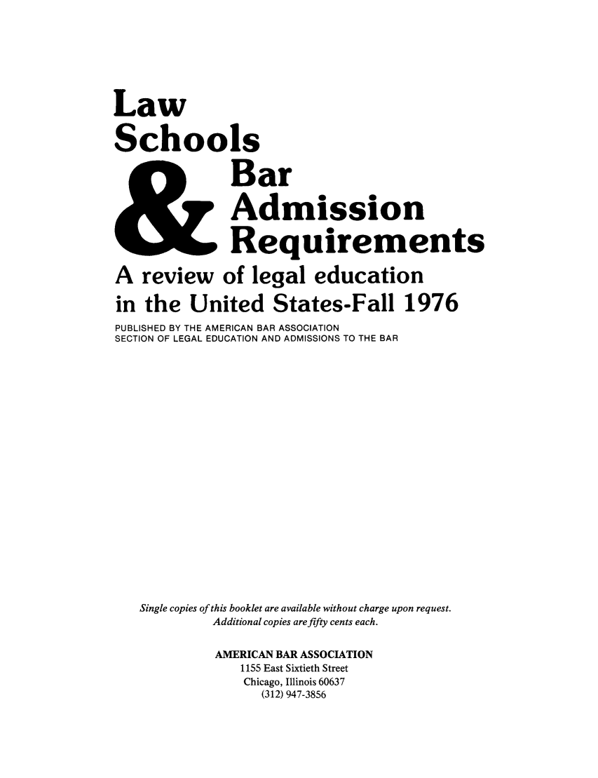 handle is hein.lbr/offgappl0018 and id is 1 raw text is: Law
Schools
Bar
ZAdmission
Requirements
A review of legal education
in the United States-Fall 1976
PUBLISHED BY THE AMERICAN BAR ASSOCIATION
SECTION OF LEGAL EDUCATION AND ADMISSIONS TO THE BAR
Single copies of this booklet are available without charge upon request.
Additional copies are fifty cents each.
AMERICAN BAR ASSOCIATION
1155 East Sixtieth Street
Chicago, Illinois 60637
(312) 947-3856


