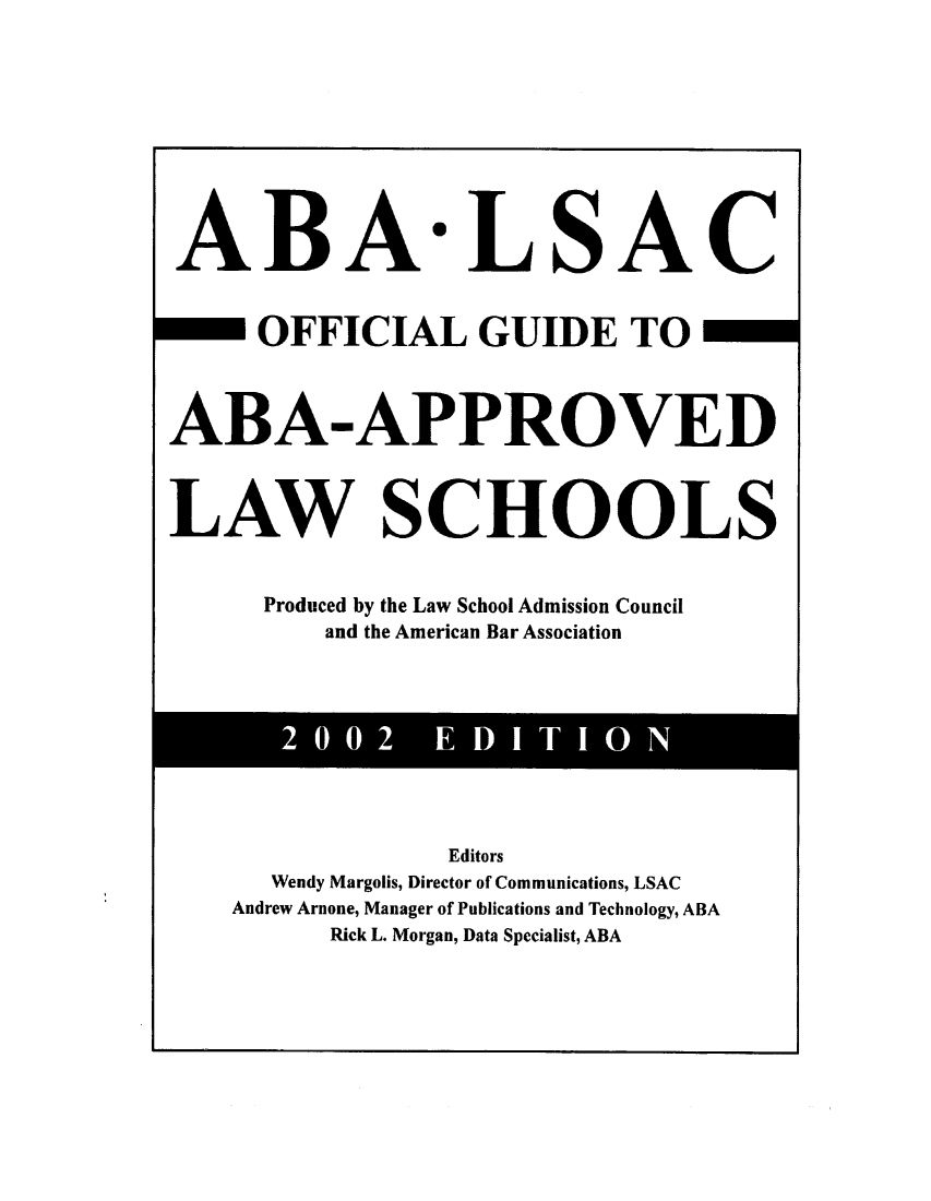handle is hein.lbr/offgappl0042 and id is 1 raw text is: ABA

LSAC

OFFICIAL GUIDE TO
ABA-APPROVED
LAW SCHOOLS
Produced by the Law School Admission Council
and the American Bar Association

2002  EDITION

Editors
Wendy Margolis, Director of Communications, LSAC
Andrew Arnone, Manager of Publications and Technology, ABA
Rick L. Morgan, Data Specialist, ABA


