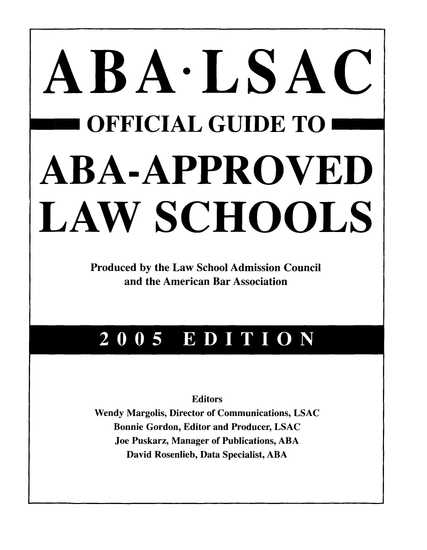 handle is hein.lbr/offgappl0045 and id is 1 raw text is: ABA

*LSAC

OFFICIAL GUIDE TO
ABA-APPROVED
LAW SCHOOLS
Produced by the Law School Admission Council
and the American Bar Association

Editors
Wendy Margolis, Director of Communications, LSAC
Bonnie Gordon, Editor and Producer, LSAC
Joe Puskarz, Manager of Publications, ABA
David Rosenlieb, Data Specialist, ABA

2 005 EDITION


