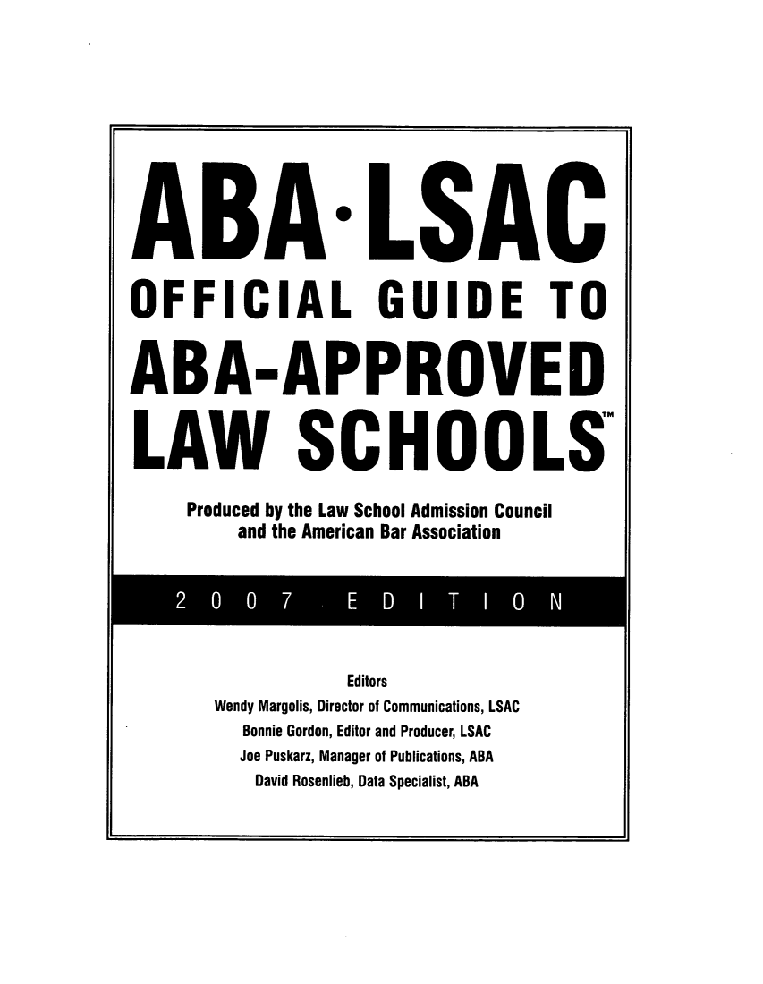 handle is hein.lbr/offgappl0047 and id is 1 raw text is: ABA-LSAC
OFFICIAL GUIDE TO
ABA-APPROVED
LAW SCHOOLS
Produced by the Law School Admission Council
and the American Bar Association

Editors
Wendy Margolis, Director of Communications, LSAC
Bonnie Gordon, Editor and Producer, LSAC
Joe Puskarz, Manager of Publications, ABA
David Rosenlieb, Data Specialist, ABA


