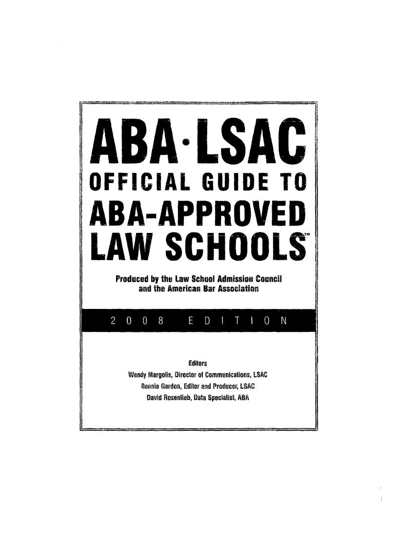 handle is hein.lbr/offgappl0048 and id is 1 raw text is: ABA LSAC
OFFICIAL GUIDE TO
ABA-APPROVED
LAW SCHOOLS

Produced by the Law School Admission Council
and the American Bar Association

Editors
Wendy Margolis, Director of Communications, LSAC
Bonnie Gorden, Editor and Producer, LSAC
David Rosenlieb, Data Specialist, ABA

2   0   0 8  E   D   I T I O  N


