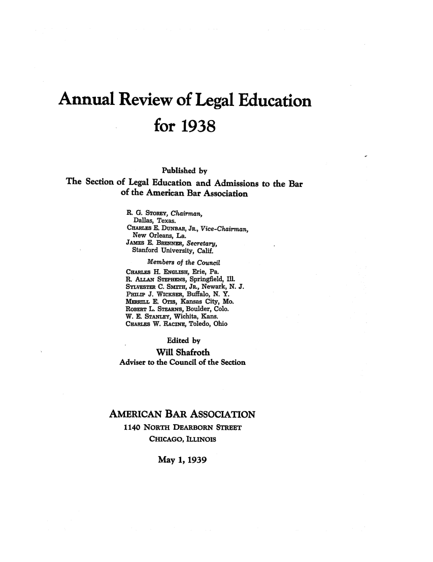 handle is hein.lbr/offgappl0055 and id is 1 raw text is: Annual Review of Legal Education
for 1938
Published by
The Section of Legal Education and Admissions to the Bar
of the American Bar Association
R. G. STOREY, Chairman,
Dallas, Texas.
CnAMws E. DUNBAR, JR., Vice-Chairman,
New Orleans, La.
JAMES E. Bnwqia, Secetarly,
Stanford University, Calif.
Members of the Council
C mgus H. ENGLISH, Erie, Pa.
R. ALLAN S EPlmis, Springfield, ILl
SyLvEsTER C. SmTH, JR., Newark, N. J.
PHILIP J. WICKSER, Buffalo, N. Y.
Mmmi. E. Ons, Kansas City, Mo.
ROBERT L. STEARNS, Boulder, Colo.
W. E. STANLEy, Wichita, Kans.
CHARuLs W. RACiNm, Toledo, Ohio
Edited by
Will Shafroth
Adviser to the Council of the Section
AMERICAN BAR ASSOCIATION
1140 NORTH DEARBORN STREET
CHICAGO, ILLINOIS

May 1, 1939



