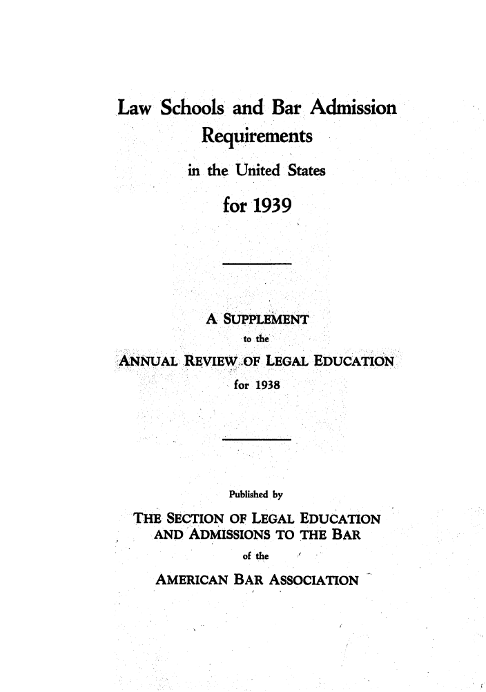 handle is hein.lbr/offgappl0056 and id is 1 raw text is: Law Schools and Bar Admission

Requirements
in the. United States
for 1939

A SUPPLEMENT
to the
ANNUAL, REVIEW OF LEGAL EDUCATION
for 1938

Published by

THE SECTION OF LEGAL
AND ADMISSIONS TO

EDUCATION
THE BAR

of the

AMERICAN BAR ASSOCIATION


