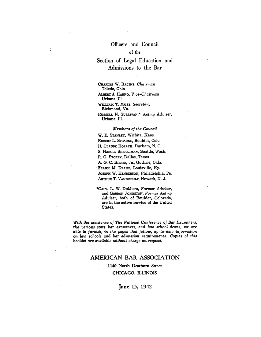 handle is hein.lbr/offgappl0057 and id is 1 raw text is: Officers and Council
of the
Section of Legal Education and
Admissions to the Bar
CHARLES W. RACINE, Chairman
Toledo, Ohio
ALBERT J. HARNO, Vice-Chairman
Urbana, Ill.
WILLIAM T. MUSE, Secretary
Richmond, Va.
RussELL N. Sun.IVAN,* Acting Adviser,
Urbana, Ill.
Members of the Council
W. E. STANLEY, Wichita, Kans.
ROBERT L. STEARNS, Boulder, Colo.
H. CLAUDE HORACK, Durham, N. C.
S. HAROLD SHEFELmAN, Seattle, Wash.
R. G. STOREY, Dallas, Texas
A. G. C. BIwER, JR., Guthrie, Okla.
FRANC M. DRAKE, Louisville, Ky.
JOSEPH W. HENDERSON, Philadelphia, Pa.
ARTHUR T. VANDERBILT, Newark, N. J.
*CAr. L. W. DEMUTH, Fortmer Adviser,
and GoanoN JoHNsToN, Former Acting
Adviser, both of Boulder, Colorado,
are in the active service of the United
States.
With the assistance of The National Conference of Bar Examiners,
the various state bar examiners, and law school deans, we are
able to furnish, in the pages that follow, up-to-date information
on law schools and bar admission requirements. Copies of this
booklet are available without charge on request.
AMERICAN BAR ASSOCIATION
1140 North Dearborn Street
CHICAGO, ILLINOIS

June 15, 1942


