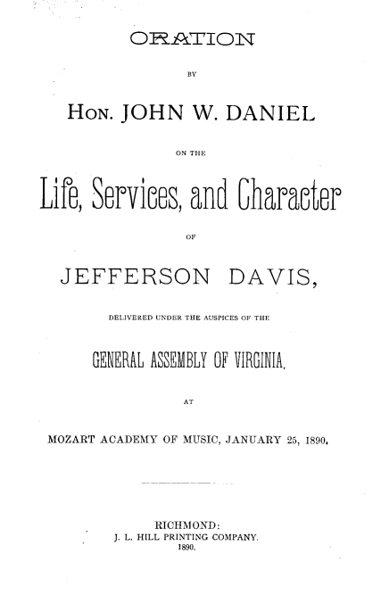 handle is hein.lbr/onbhjnwdl0001 and id is 1 raw text is: Or .ATION
BY
HON. JOHN W. DANIEL
ON THE
Lir, Servine, and 6larncter
OF
JEFFERSON DAVIS,
DELIVERED UNDER THE AUSPICES OF THE
GENERAL ASSEMBLY OF VIRGINIA,
AT
MOZART ACADEMY OF MUSIC, JANUARY 25, 1890,
RICHMOND:
J. L. HILL PRINTING COMPANY.
1890.


