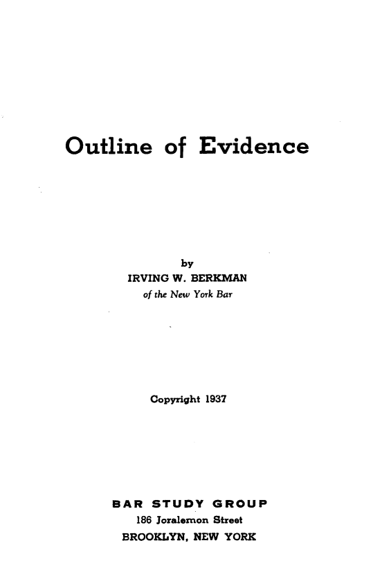 handle is hein.lbr/otlnevce0001 and id is 1 raw text is: 











Outline of Evidence









               by
        IRVING W. BERKMAN
          of the New York Bar








          Copyright 1937








      BAR STUDY GROUP
         186 Joralemon Street
       BROOKLYN, NEW YORK


