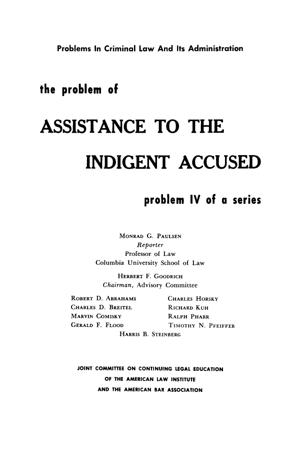handle is hein.lbr/passinacu0001 and id is 1 raw text is: Problems In Criminal Law And Its Administration
the problem of
ASSISTANCE TO THE
INDIGENT ACCUSED
problem IV of a series
MONRAD G. PAULSEN
Reporter
Professor of Law
Columbia University School of Law
HERBERT F. GOODRICH
Chairman, Advisory Committee

ROBERT D. ABRAHAMS
CHARLES D. BREITEL
MARVIN COMISKY
GERALD F. FLOOD

CHARLES HORSKY
RICHARD KUH
RALPH PHARR
TIMOTHY N. PFEIFFER

HARRIS B. STEINBERG
JOINT COMMITTEE ON CONTINUING LEGAL EDUCATION
OF THE AMERICAN LAW INSTITUTE
AND THE AMERICAN BAR ASSOCIATION


