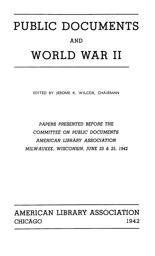 handle is hein.lbr/pbdcww0001 and id is 1 raw text is: 



PUBLIC DOCUMENTS

               AND


     WORLD WAR II


  EDITED BY JEROME K. WILCOX, CHAIRMAN




    PAPERS PRESENTED BEFORE THE
  COMMITTEE ON PUBLIC DOCUMENTS
  AMERICAN LIBRARY ASSOCIATION
MILWAUKEE, WISCONSIN, JUNE 23'& 25, 1942


AMERICAN LIBRARY ASSOCIATION
CHICAGO                       1942


