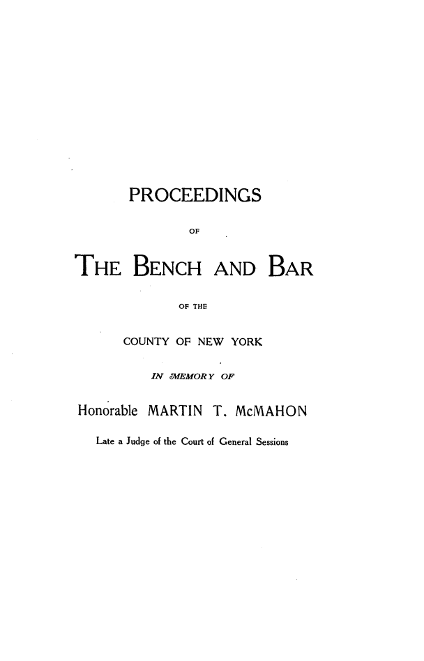 handle is hein.lbr/pcbcbcny0001 and id is 1 raw text is: 















       PROCEEDINGS


              OF


THE BENCH AND BAR


             OF THE


COUNTY OF NEW YORK


   IN WMEMOR Y OF


Honorable


MARTIN  T. McMAHON


Late a Judge of the Court of General Sessions


