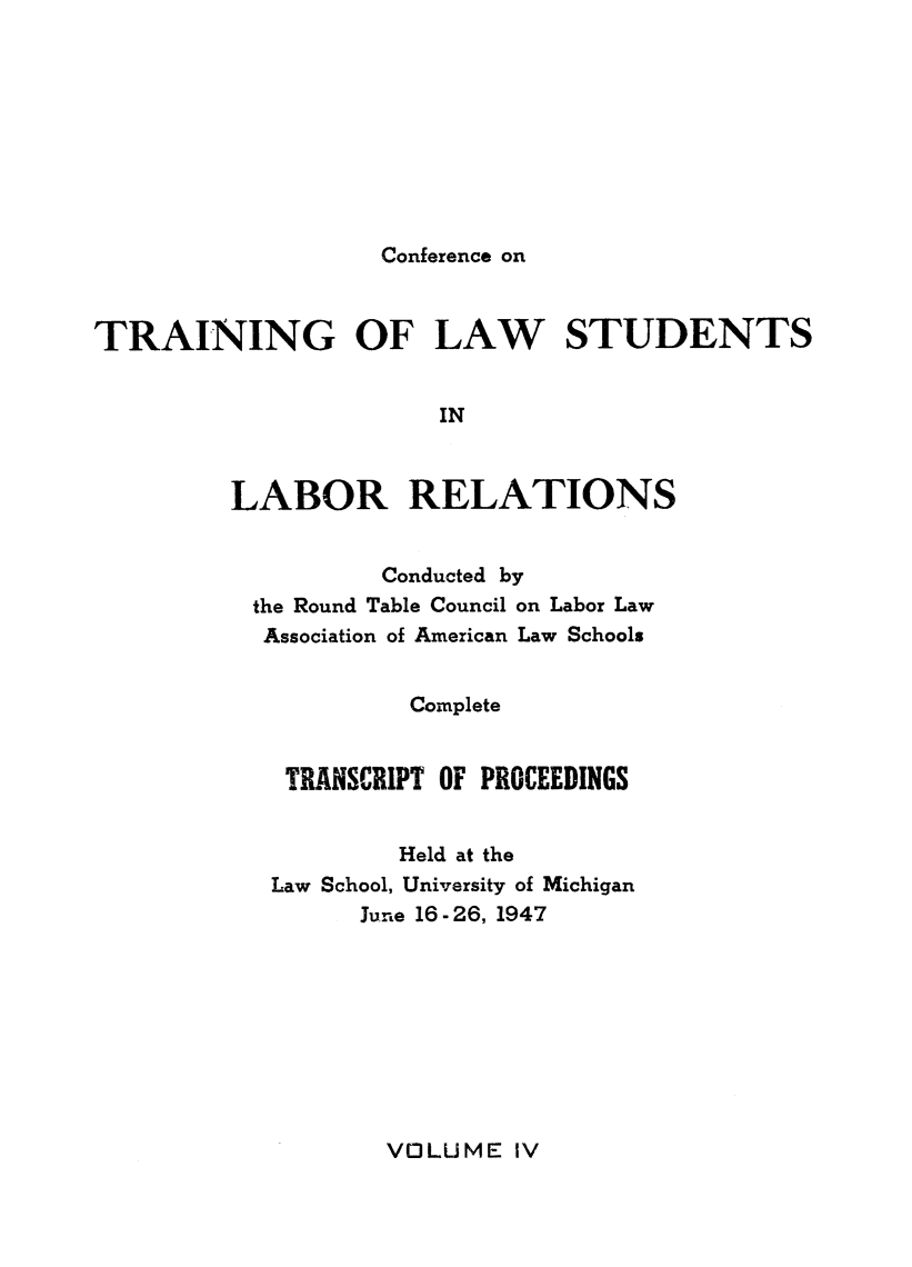 handle is hein.lbr/pctrailsb0004 and id is 1 raw text is: 









Conference on


TRAINING OF LAW STUDENTS


                       IN



         LABOR RELATIONS


         Conducted by
the Round Table Council on Labor Law
Association of American Law Schools


          Complete


  TRANSCRIPT OF PROCEEDINGS


          Held at the
 Law School, University of Michigan
       June 16- 26, 1947


VOLUME IV


