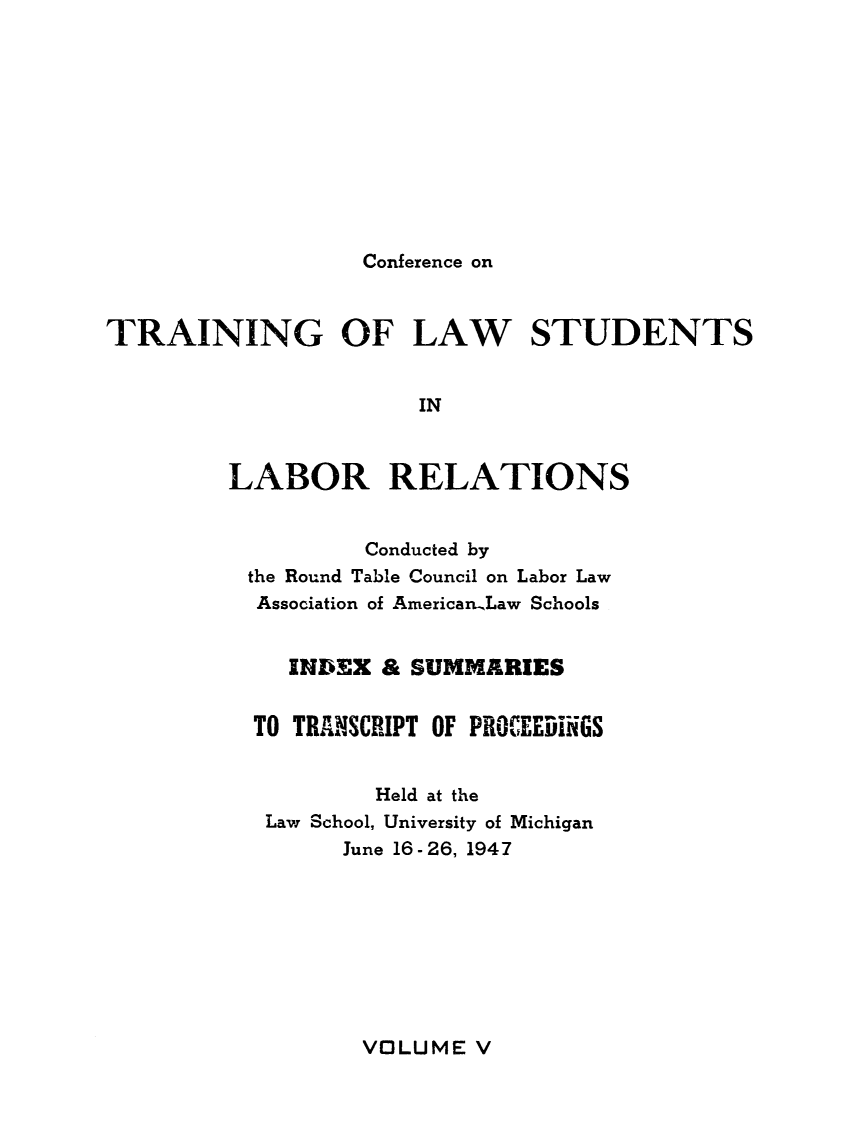 handle is hein.lbr/pctrailsb0005 and id is 1 raw text is: 










Conference on


TRAINING OF LAW STUDENTS


                      IN


         LABOR RELATIONS


        Conducted by
the Round Table Council on Labor Law
Association of American.Law Schools


   INDEX & SUMMARIES


TO TRANSCRIPT OF PROCEEDiNGS


         Held at the
 Law School, University of Michigan
       June 16- 26, 1947


VOLUME V


