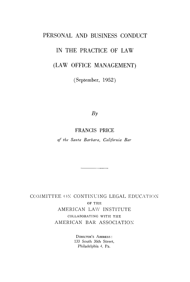handle is hein.lbr/pebcopr0001 and id is 1 raw text is: PERSONAL AND BUSINESS CONDUCT
IN THE PRACTICE OF LAW
(LAW OFFICE MANAGEMENT)
(September, 1952)
By
FRANCIS PRICE
of the Santa Barbara, California Bar
COMMITTEE ON CONTINUING LEGAL EDUCATION
OF THE
AMERICAN LAW INSTITUTE
COLLABORATING WITH THE
AMERICAN BAR ASSOCIATION
DIREc-rOR's ADDRESS:
133 South 36th Street,
Philadelphia 4, Pa.


