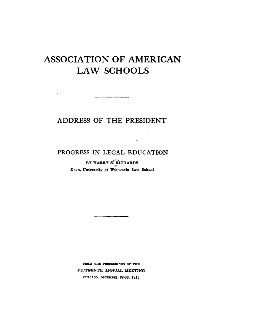 handle is hein.lbr/pgslgen0001 and id is 1 raw text is: 










ASSOCIATION OF AMERICAN

          LAW SCHOOLS








    ADDRESS   OF  THE  PRESIDENT





    PROGRESS  IN LEGAL  EDUCATION

            BY HARRY S.RICHARDS
        Dean, University of Wisconsin Law School

















           FROM THE PBOCEEDINGS OF THE
           FIFTEENTH ANNUAL MEETING
           CHICAGO, DECEMBEB 28-30, 1915


