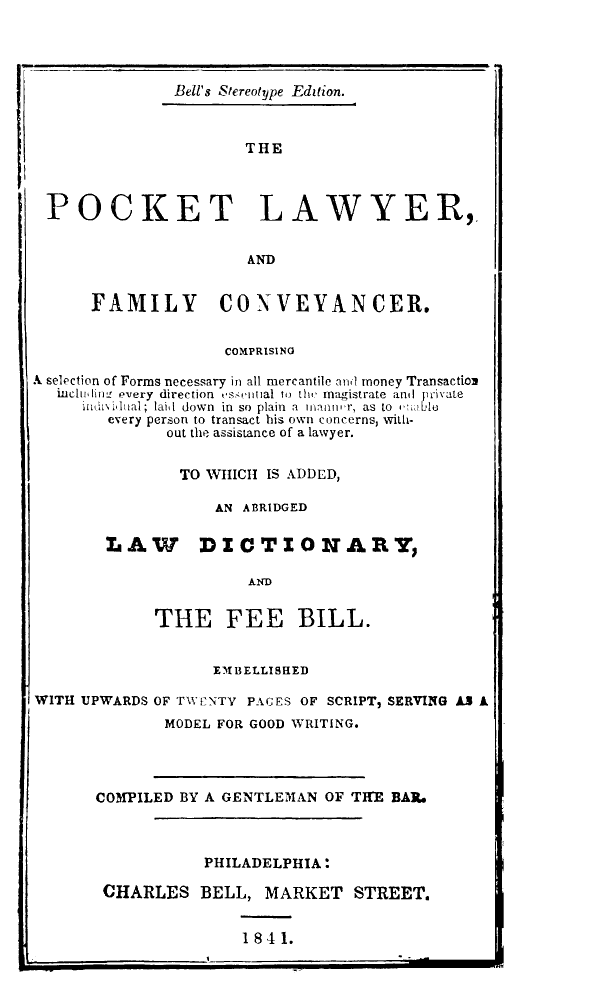 handle is hein.lbr/pktlfc0001 and id is 1 raw text is: 




             Bell's Stereotype Edition.



                     THE



POCKET LAWYER,


                AND


FAMILY CONVEVANCER.


                    COMPRISING

A selection of Forms necessary in all mercantile and money Transactio
   inchI iw- every direction c' ,iral i t  magistrate anal civale
     hidiinuml; lair down in so plain a mar'  as to , to
        every person to transact his own concerns, with-
              out the assistance of a lawyer.


              TO WIHICII IS ADDED,

                   AN ABRIDGED

        L AW      DXC T I0 NARY,

                       AND


             THE FEE BILL.


                   EMBELLISHED

WITH UPWARDS OF TWFINTV PAUES OF SCRIPT, SERVING AL A
              MODEL FOR GOOD WRITING.


COMPILED BY A GENTLEMAN ,OF TWE BARe



           PHILADELPHIA:

 CHARLES BELL, MARKET STREET.


1841.



