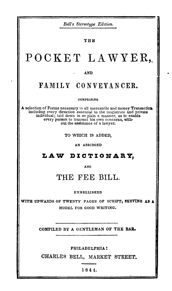 handle is hein.lbr/pktlfcx0001 and id is 1 raw text is: 



               Bell's Stereotype Edition.


                       THE



  POCKET LAWYER,.

                     S AND,


      FAMILY CONVEYANCER.


                    COMPRISING

A selection of Forms necessary in all mercantile and money Transactlo..
   including every direction essential to the magistrate and private
     individual; laid down in so plain a manner, as to enaebl
        every person to transact his own concerns, with-
              out the assistance of a lawyer.


                TO WHICH IS ADDED,

                   AN ABRIDGED

        LAW DICTIONARY,

                       AND

             THE FEE BILL.


                   EM1BELLISHED

WITH UPWARDS OF TWENTY PAGES OF SCRIPT, SERVINO AS A
              MODEL FOR GOOD WRITING.


COMPILED BY A GENTLEMAN OF THE BAR.



           PHILADELPHIA:

 CHARLES BELL, MARKET STREET.


1844.


