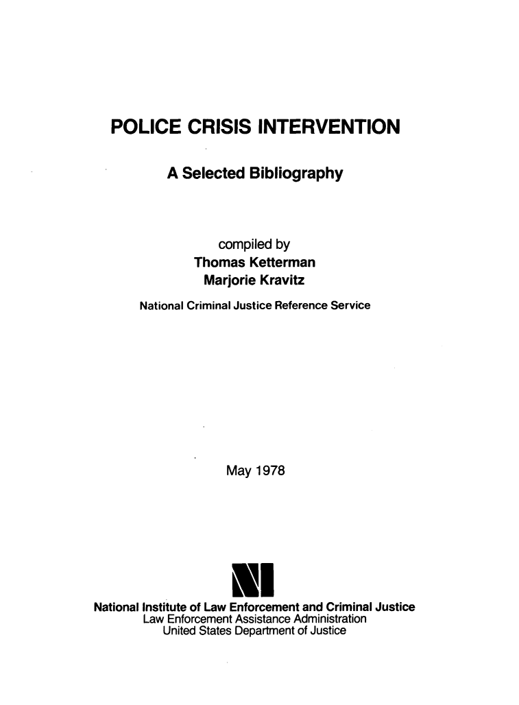 handle is hein.lbr/plccrisin0001 and id is 1 raw text is: 






   POLICE CRISIS INTERVENTION


           A Selected  Bibliography



                  compiled by
               Thomas  Ketterman
               Marjorie  Kravitz
       National Criminal Justice Reference Service










                    May 1978







                    El
National Institute of Law Enforcement and Criminal Justice
       Law Enforcement Assistance Administration
          United States Department of Justice


