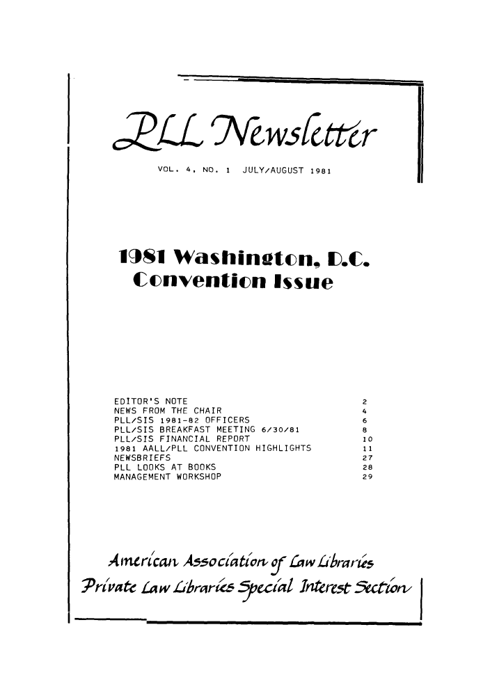 handle is hein.lbr/pllnewstr0004 and id is 1 raw text is: c2L

§7\wsIctt r

VOL. 4, NO. 1 JULY/AUGUST 1981
11SI Washingtcn, ID.C.
Ccnventicn Issue
EDITOR'S NOTE                             2
NEWS FROM THE CHAIR                       4
PLL/SIS 1981-82 OFFICERS                  6
PLL/SIS BREAKFAST MEETING 6/30/81         8
PLL/SIS FINANCIAL REPORT                  10
1981 AALL/PLL CONVENTION HIGHLIGHTS       11
NEWSBRIEFS                                27
PLL LOOKS AT BOOKS                        28
MANAGEMENT WORKSHOP                       29
A inerl/ccu  A.ociatilon      £cf ,w L'brarie
Pri       Law Pt'brer( fpecraIl rJ      re5t &    twn'


