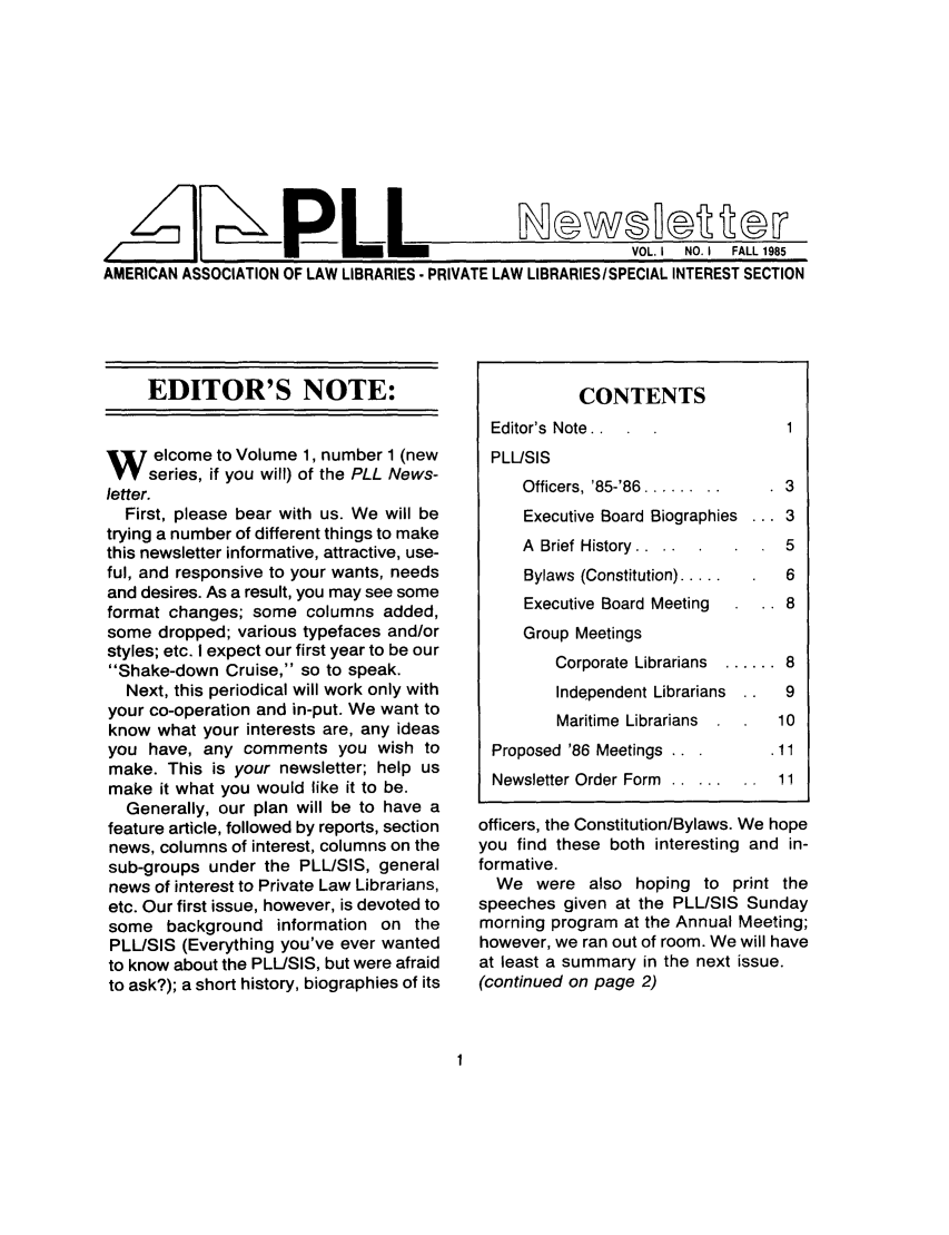 handle is hein.lbr/pllslet0001 and id is 1 raw text is: AL1F-P LL

VOL. I  NO. I  FALL 1985

AMERICAN ASSOCIATION OF LAW LIBRARIES - PRIVATE LAW LIBRARIES/SPECIAL INTEREST SECTION

EDITOR'S NOTE:
W elcome to Volume 1, number 1 (new
series, if you will) of the PLL News-
letter.
First, please bear with us. We will be
trying a number of different things to make
this newsletter informative, attractive, use-
ful, and responsive to your wants, needs
and desires. As a result, you may see some
format changes; some columns added,
some dropped; various typefaces and/or
styles; etc. I expect our first year to be our
Shake-down Cruise, so to speak.
Next, this periodical will work only with
your co-operation and in-put. We want to
know what your interests are, any ideas
you have, any comments you wish to
make. This is your newsletter; help us
make it what you would like it to be.
Generally, our plan will be to have a
feature article, followed by reports, section
news, columns of interest, columns on the
sub-groups under the PLL/SIS, general
news of interest to Private Law Librarians,
etc. Our first issue, however, is devoted to
some background information on the
PLL/SIS (Everything you've ever wanted
to know about the PLL/SIS, but were afraid
to ask?); a short history, biographies of its

CONTENTS
Editor's Note..1
PLL/SIS
Officers, '85-'86 ........ .  3
Executive Board Biographies ... 3
A Brief History. .....     5
Bylaws (Constitution) .....  6
Executive Board Meeting  .. 8
Group Meetings
Corporate Librarians  ...... 8
Independent Librarians  9
Maritime Librarians   10
Proposed '86 Meetings ..    .11
Newsletter Order Form 1.......1
officers, the Constitution/Bylaws. We hope
you find these both interesting and in-
formative.
We were also hoping to print the
speeches given at the PLL/SIS Sunday
morning program at the Annual Meeting;
however, we ran out of room. We will have
at least a summary in the next issue.
(continued on page 2)



