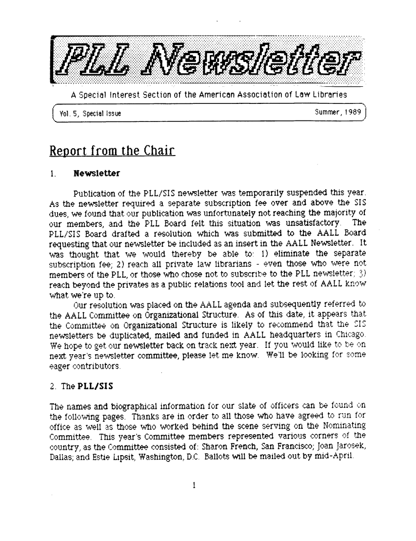 handle is hein.lbr/pllslet0004 and id is 1 raw text is: A Special Interest Section of the American Association of Law Libraries
/                                                                       N
Vol. 5, .Special Issue      .ummer, 1.969
Report. from the Chair
1.   Newsletter
Publication of th'e PLL/!SI S news.letter was temporarily suspended this year.
As the newsletter required a separate subscription fee over and above the SI S
dues, we found that our publication was unfortunately not reaching the majority of
our members, and the PLL Board felt th~is situation was unsatisfactory. The
PLL/S1IS Board drafted a resolution which was submitted to the AALL Board
requesting that our newsletter be included as an insert in the AALL Newsletter. It
was thought that we would thereby be able to: 1) eliminate the separate
subscription fee; 2) reach all private law librarians - even those who were not
members of the PLL, or those who chose not to subscribe to the PLL newsletter: . )
reach beyond the privates as a public relations tool and let the rest of AALL kn:ow
what we're up to.
Our resolution was placed on the AALL agenda and subsequently referred to
the AALL Committee on Organizational Structure. As of this date, it appears that
the Committee on Organizational Structure is likely to recommend that the SI S
newsletters be duplicated, mailed and funded in AALL headquarters in Chicago.
We hope to get cur newsletter back on track next year. If you would like to? be on
next year's newAsletter committee, please let. me know. We'll be looking forr some
eager contributors.
2. The PLL/SIS
The names and biographical information for cur sla:te of officers can be foundc on
the following pages. Thanks are in order to all those who have agreed to, run for
office as well as._ those wh o worked behind the scene serving on the Norminating
C~ommittee. This year's Committee members represented various corners cof thae
country, as the Committee consisted of: Sharon French, San Francisco; Joan Jarosek,
Dallas; and Estie Lipsit, Washington, D.C. Ballots will be mailed out by mid-April.


