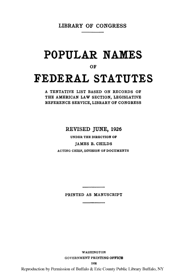 handle is hein.lbr/popnatb0001 and id is 1 raw text is: LIBRARY OF CONGRESS

POPULAR NAMES
OF
FEDERAL STATUTES
A TENTATIVE LIST BASED ON RECORDS OF
THE AMERICAN LAW SECTION, LEGISLATIVE
REFERENCE SERVICE, LIBRARY OF CONGRESS
REVISED JUNE, 1926
UNDER THE DIRECTION OF
JAMES B. CHILDS
ACTING CHIEF, DIVISION OF DOCUMENTS
PRINTED AS MANUSCRIPT
WASHINGTON
GOVERNMENT PRINTING OFFICE
1926
Reproduction by Permission of Buffalo & Erie County Public Library Buffalo, NY


