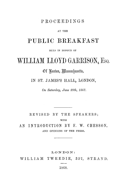 handle is hein.lbr/ppbrkwlg0001 and id is 1 raw text is: 




         PROCEEDINGS

              AT THE


    PUBLIC BREAKFAST

            HELD IN HONOUR O1


WILLIAM LLOYD GARRISON, Eso.




     IN ST. JAMES'S HALL, LONDON,

         On Saturday, June 29th, 1867.





    REVISED BY THE SPEAKERS;
               WITH
 AN INTRODUCTION BY F. W. CRESSON,
         AND OPINIONS OF THE PRESS.





            L 0 IN O I:D  :

 WILLIAM TWEEDIE, 337, STIANI).

               1868.


