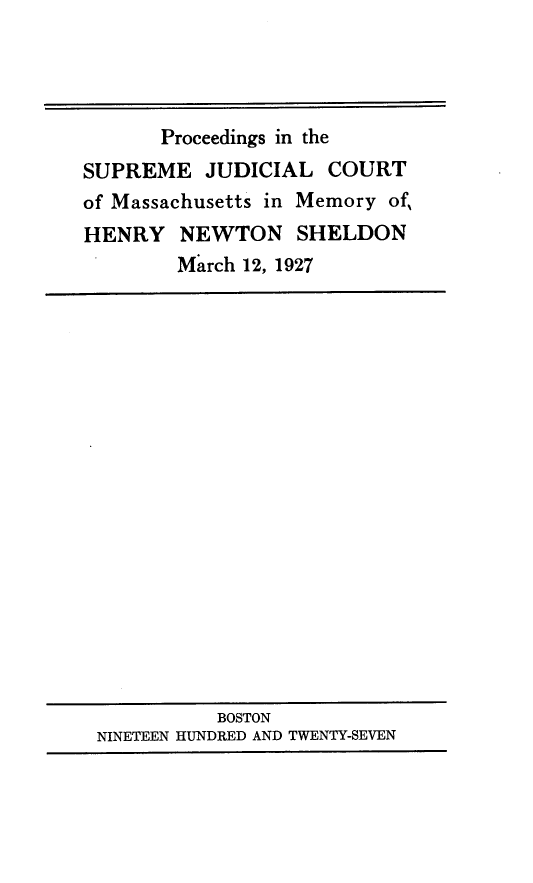handle is hein.lbr/prcdsupj0001 and id is 1 raw text is: 




       Proceedings in the
SUPREME   JUDICIAL   COURT
of Massachusetts in Memory of,
HENRY   NEWTON SHELDON
        March 12, 1927


          BOSTON
NINETEEN HUNDRED AND TWENTY-SEVEN


