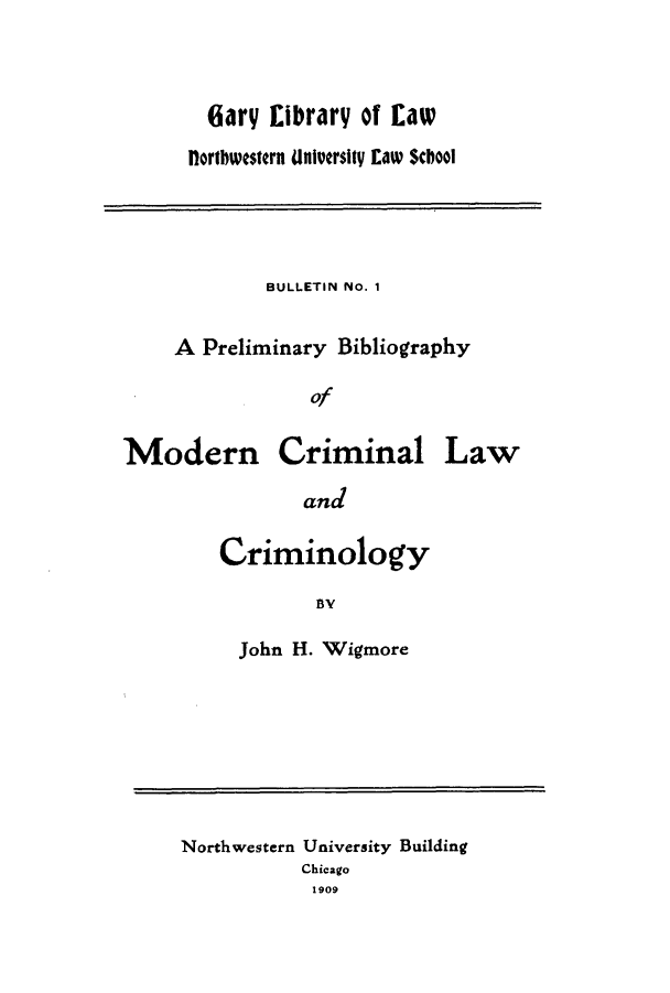 handle is hein.lbr/prelimbib0001 and id is 1 raw text is: (ary ELibrary of Eaw
Hortbwestern University Law School

BULLETIN No. 1
A Preliminary Bibliography
of

Modern

Criminal

and
Criminology
B5Y
John H. Wigmore

Northwestern University Building
Chicago
1909

Law


