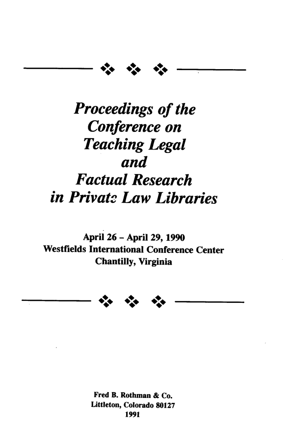 handle is hein.lbr/procdtlg0001 and id is 1 raw text is: 









      Proceedings of the

        Conference on
        Teaching   Legal

              and
      Factual   Research

 in  Privato  Law   Libraries


       April 26 - April 29, 1990
Westfields International Conference Center
          Chantilly, Virginia


444
4


Fred B. Rothman & Co.
Littleton, Colorado 80127
      1991


4    ***


