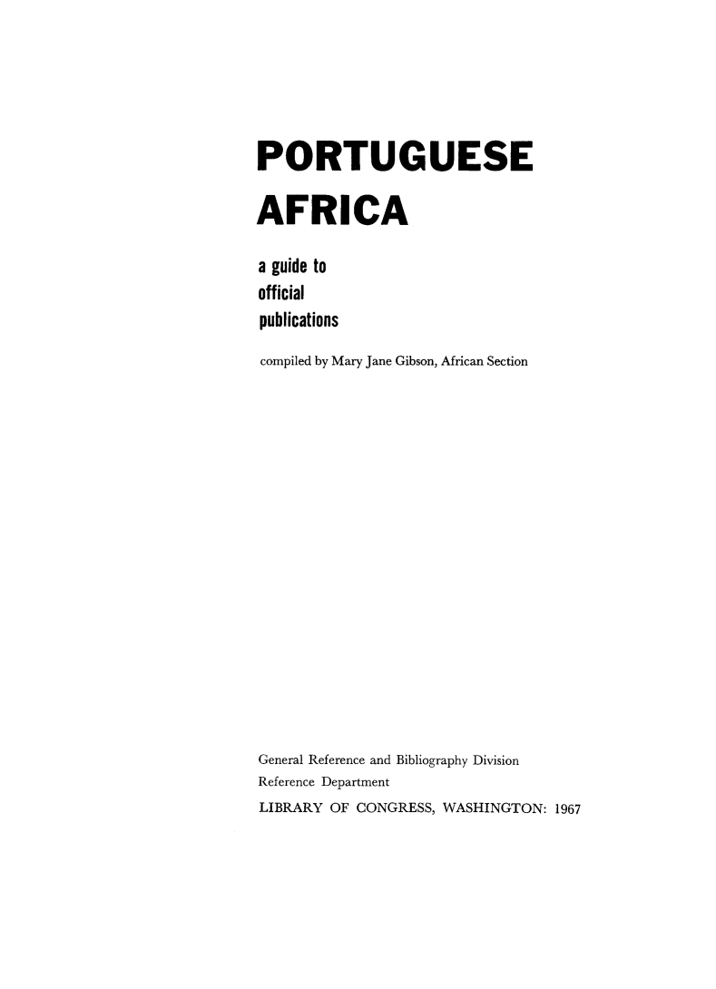 handle is hein.lbr/ptguafcop0001 and id is 1 raw text is: 





PORTUGUESE

AFRICA

a guide to
official
publications
compiled by Mary Jane Gibson, African Section

















General Reference and Bibliography Division
Reference Department
LIBRARY OF CONGRESS, WASHINGTON: 1967


