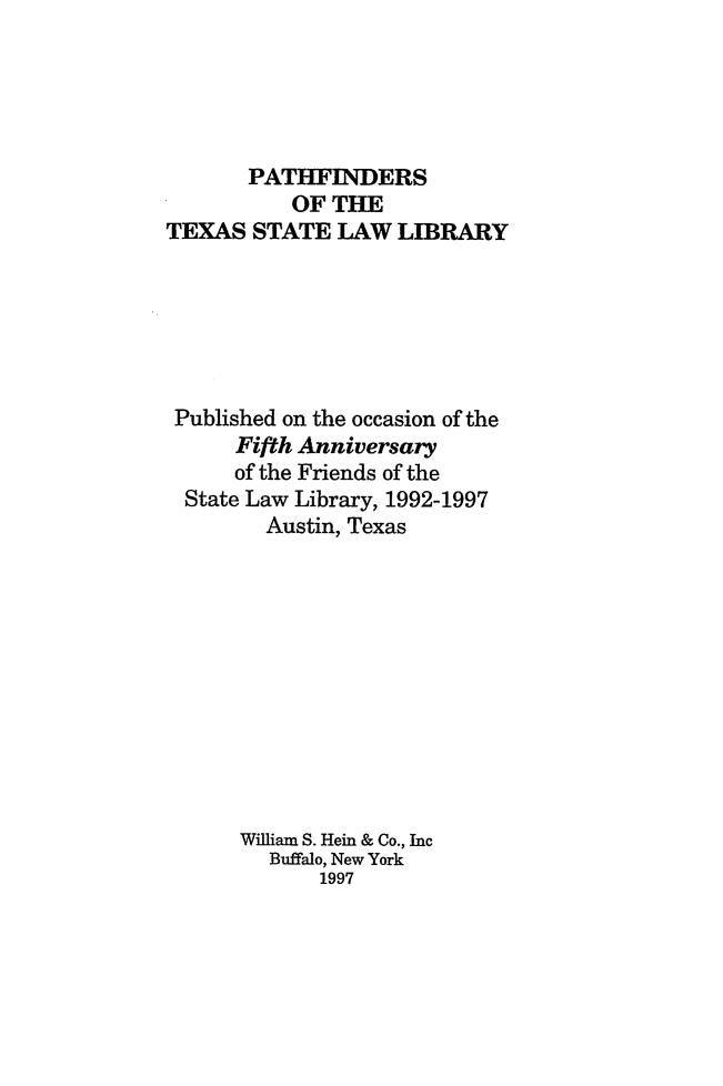 handle is hein.lbr/pthfindrx0001 and id is 1 raw text is: 





       PATHFINDERS
           OF THE
TEXAS STATE LAW LIBRARY






Published on the occasion of the
      Fifth Anniversary
      of the Friends of the
  State Law Library, 1992-1997
        Austin, Texas











      William S. Hein & Co., Inc
         Buffalo, New York
             1997


