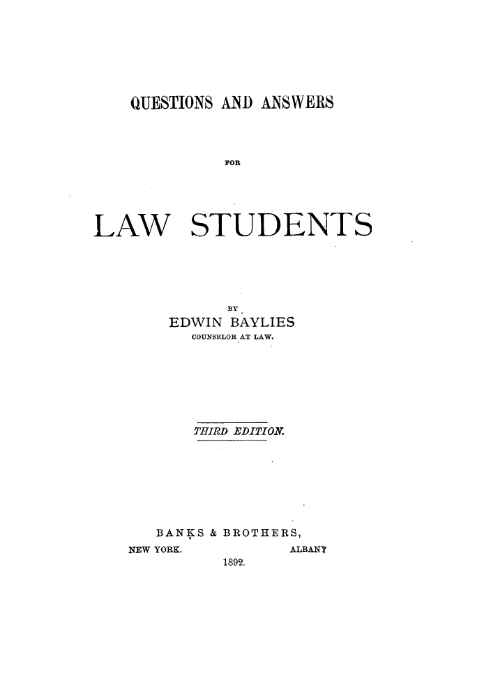 handle is hein.lbr/queansl0001 and id is 1 raw text is: QUESTIONS AND ANSWERS
FOA
LAW STUDENTS

BY
EDWIN BAYLIES
COUNSELOR AT LAW.
THIRD EDITION.
BANKS & BROTHERS,
NEW YORK.                 ALBANY
1892.


