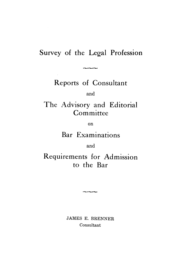 handle is hein.lbr/rcaed0001 and id is 1 raw text is: 





Survey of the Legal Profession


   Reports of Consultant
            and
The  Advisory and  Editorial
         Committee
             on
     Bar  Examinations
            and
Requirements  for Admission
         to the Bar


JAMES E. BRENNER
    Consultant


