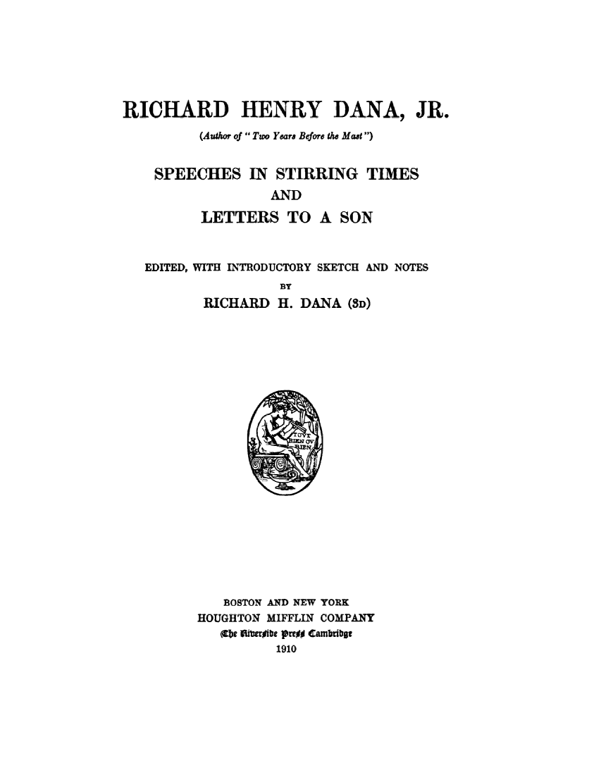 handle is hein.lbr/rchhnry0001 and id is 1 raw text is: 







RICHARD HENRY DANA, JR.

          (Author of  Two Years Before the Mast )


    SPEECHES IN STIRRING TIMES
                   AND

          LETTERS TO A SON


EDITED, WITH INTRODUCTORY SKETCH AND NOTES
                 BY
       RICHARD   H. DANA  (SD)


   BOSTON AND NEW YORK
HOUGHTON MIFFLIN COMPANY
   ((be Illiergibe proi Cambribat
          1910


