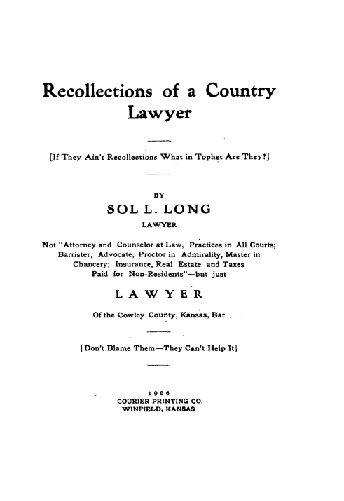 handle is hein.lbr/recclw0001 and id is 1 raw text is: Recollections of a Country
Lawyer
[If They Ain't Recollections What in Tophet Are They?]
BY
SOL L. LONG
LAWYER
Not Attorney and Counselor at Law, Practices in All Courts;
Barrister, Advocate, Proctor in Admirality, Master in
Chancery; Insurance, Real Estate and Taxes
Paid for Non-Residents-but just
LAWYER
Of the Cowley County, Kansas, Bar
[Don't Blame Them-They Can't Help It]
1906
COURIER PRINTING CO.
WINFIELD, KANSAS


