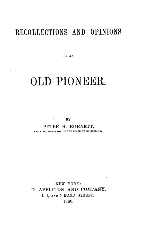 handle is hein.lbr/recopop0001 and id is 1 raw text is: 





RECOLLECTIONS AND OPINIONS



                OF AN





     OLD PIONEER.






                 BY
         PETER H. BURNETT,
      THE FIRST GOVERNOB OF THE STATE OF CALIFOENIA.










             NEW YORK:
     D. APPLETON AND  COMPANY,
         1, 3, AND 5 BOND STREET.
                1880.


