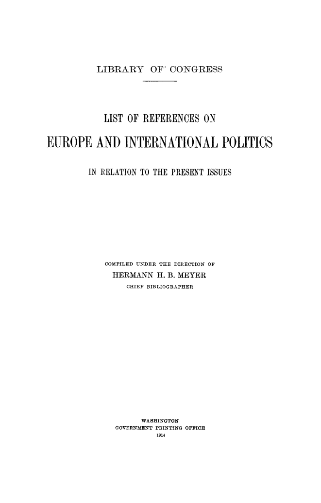 handle is hein.lbr/refeipol0001 and id is 1 raw text is: LIBRARY OF' CONGRESS

LIST OF REFERENCES ON
EUROPE AND INTERNATIONAL POLITICS
IN RELATION TO THE PRESENT ISSUES
COMPILED UNDER THE DIRECTION OF
HERMANN H. B. MEYER
CHIEF BIBLIOGRAPHER
WASHINGTON
GOVERNMENT PRINTING OFFICE
1914


