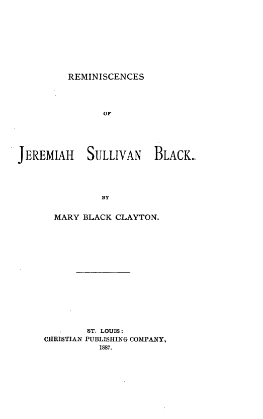 handle is hein.lbr/remjsb0001 and id is 1 raw text is: REMINISCENCES

OF
JEREMIAH SULLIVAN BLACK.
BY
MARY BLACK CLAYTON.

ST. LOUIS:
CHRISTIAN PUBLISHING COMPANY,
1887.


