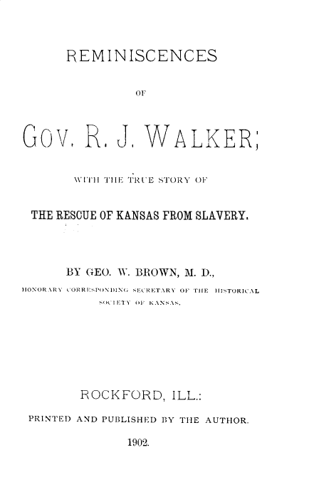 handle is hein.lbr/remrjwlk0001 and id is 1 raw text is: 



      REMINISCENCES


               0F




Gov, R1 J WALKER;


       WITll THE TRI E STORY OF


 THE RESCUE OF KANSAS FROM SLAVERY.




      BY GEO. W. BROWN, M. D.,
HONORARY CORRP['OND ING SECRETARY OF 'lE  HISTORICAL
           SOC IErr 01- KANSA..








        ROCKFORD,   ILL.:

 PRINTED AND PUBLISHED BY THE AUTHOR.

              1902.



