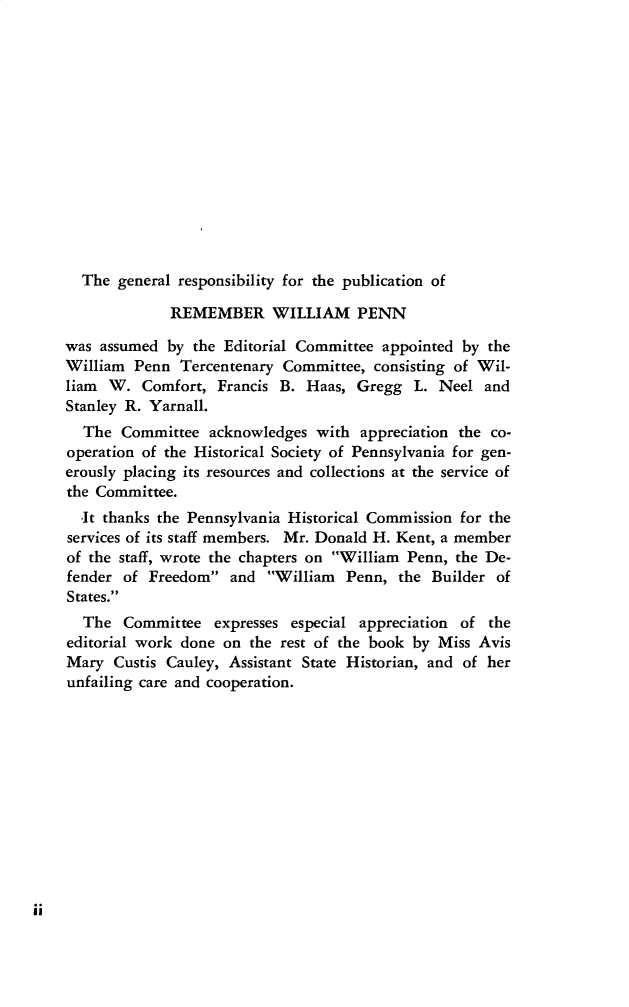 handle is hein.lbr/remwlpn0001 and id is 1 raw text is: 














  The  general responsibility for the publication of

             REMEMBER WILLIAM PENN

was assumed  by the Editorial Committee appointed by the
William  Penn  Tercentenary Committee, consisting of Wil-
liam  W.  Comfort, Francis B. Haas,  Gregg  L. Neel  and
Stanley R. Yarnall.
  The  Committee  acknowledges  with appreciation the co-
operation of the Historical Society of Pennsylvania for gen-
erously placing its resources and collections at the service of
the Committee.
  -It thanks the Pennsylvania Historical Commission for the
services of its staff members. Mr. Donald H. Kent, a member
of the staff, wrote the chapters on William Penn, the De-
fender of  Freedom  and  William  Penn, the Builder  of
States.
  The  Committee   expresses especial appreciation of the
editorial work done on the rest of the book by Miss Avis
Mary  Custis Cauley, Assistant State Historian, and of her
unfailing care and cooperation.


