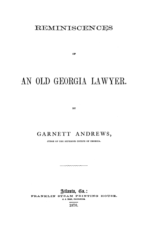 handle is hein.lbr/reogal0001 and id is 1 raw text is: REMINISCENCE S
OF
AN OLD GEORGIA LAWYER.
BY

GARNETT

ANDREWS,

JUDGE OY THE SUPERIOR COURTS OF GEORGIA.

FRANKILIN

STEAM PRINTING H{OUSE.
J. J. TOON, PROPRIETOL
1870.


