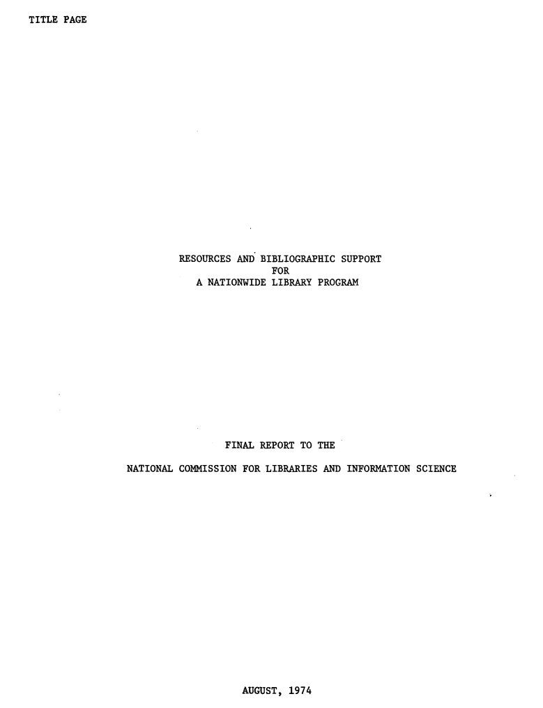 handle is hein.lbr/resbinatlp0001 and id is 1 raw text is: 
TITLE PAGE


         RESOURCES AND BIBLIOGRAPHIC SUPPORT
                         FOR
            A NATIONWIDE LIBRARY PROGRAM














                 FINAL REPORT TO THE

NATIONAL COMMISSION FOR LIBRARIES AND INFORMATION SCIENCE


AUGUST, 1974


