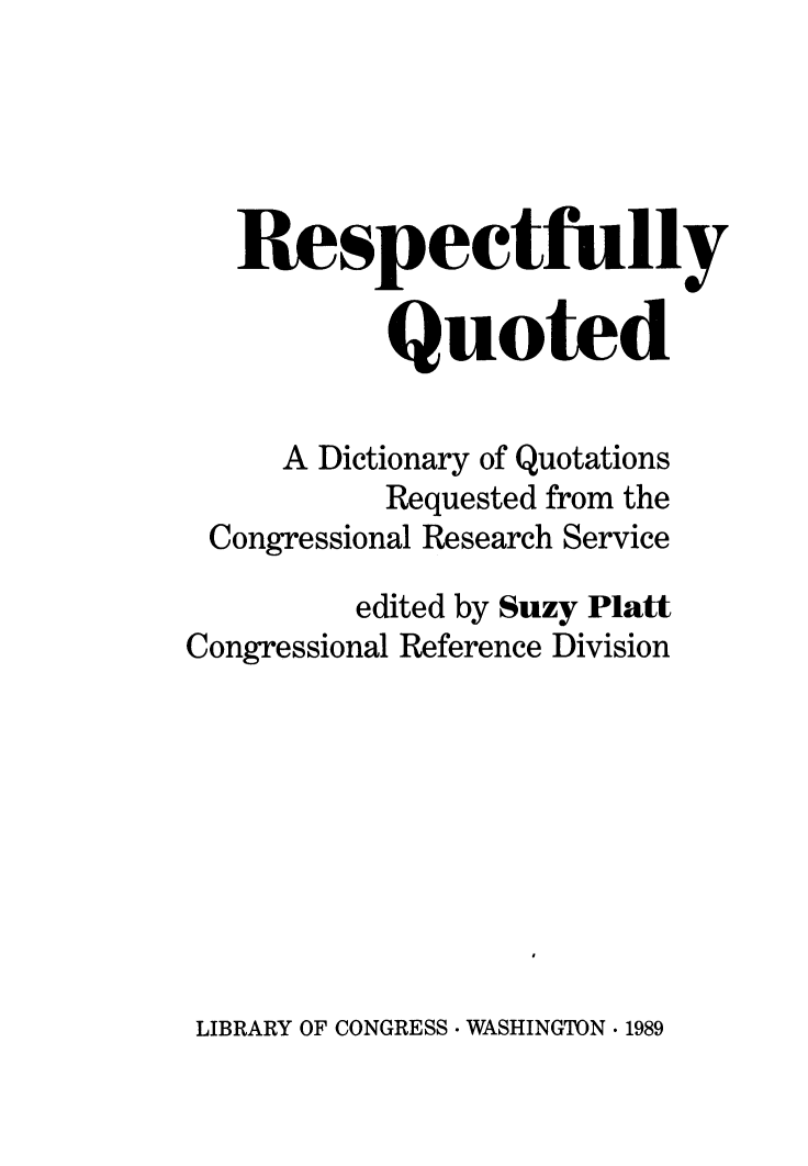 handle is hein.lbr/respquo0001 and id is 1 raw text is: 





   Respectfully

           Quoted

     A Dictionary of Quotations
           Requested from the
 Congressional Research Service
         edited by Suzy Platt
Congressional Reference Division


LIBRARY OF CONGRESS * WASHINGTON . 1989


