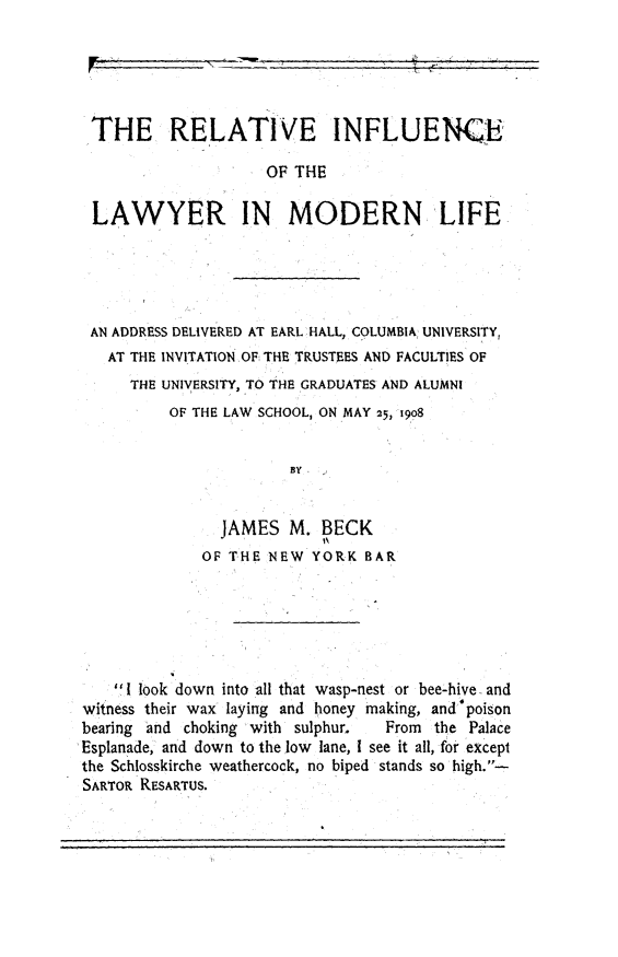 handle is hein.lbr/rilmdl0001 and id is 1 raw text is: 





THE RELATIVE INFLUENCE

                    OF THE

LAWYER IN MODERN LIFE


AN ADDRESS DELIVERED AT EARL HALL, COLUMBIA, UNIVERSITY,
  AT THE INVITATION OF THE TRUSTEES AND FACULTIES OF
    THE UNIVERSITY, TO THE GRADUATES AND ALUMNI
         OF THE LAW SCHOOL, ON MAY 25, 1908


                      BY


               JAMES  M.  BECK
                          iO
             OF THE NEW  YORK  BAR


    I look down into all that wasp-nest or bee-hive, and
witness their wax laying and honey making, and poison
bearing and choking with sulphur. From  the Palace
Esplanade, and down to the low lane, I see it all, for except
the Schlosskirche weathercock, no biped stands so high.-
SARTOR RESARTUS.


